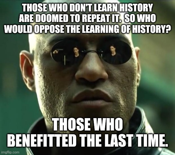 Morpheus  | THOSE WHO DON'T LEARN HISTORY ARE DOOMED TO REPEAT IT.  SO WHO WOULD OPPOSE THE LEARNING OF HISTORY? THOSE WHO BENEFITTED THE LAST TIME. | image tagged in morpheus | made w/ Imgflip meme maker