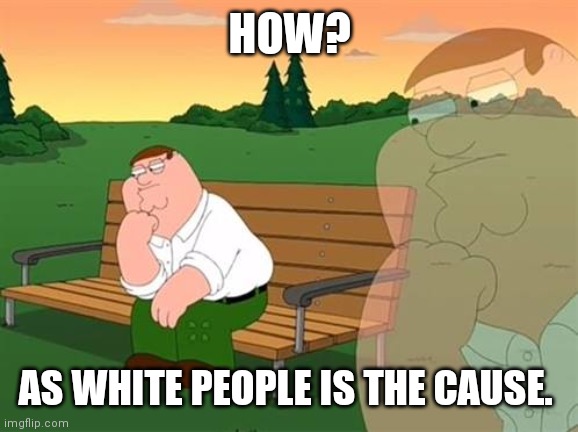 pensive reflecting thoughtful peter griffin | HOW? AS WHITE PEOPLE IS THE CAUSE. | image tagged in pensive reflecting thoughtful peter griffin | made w/ Imgflip meme maker