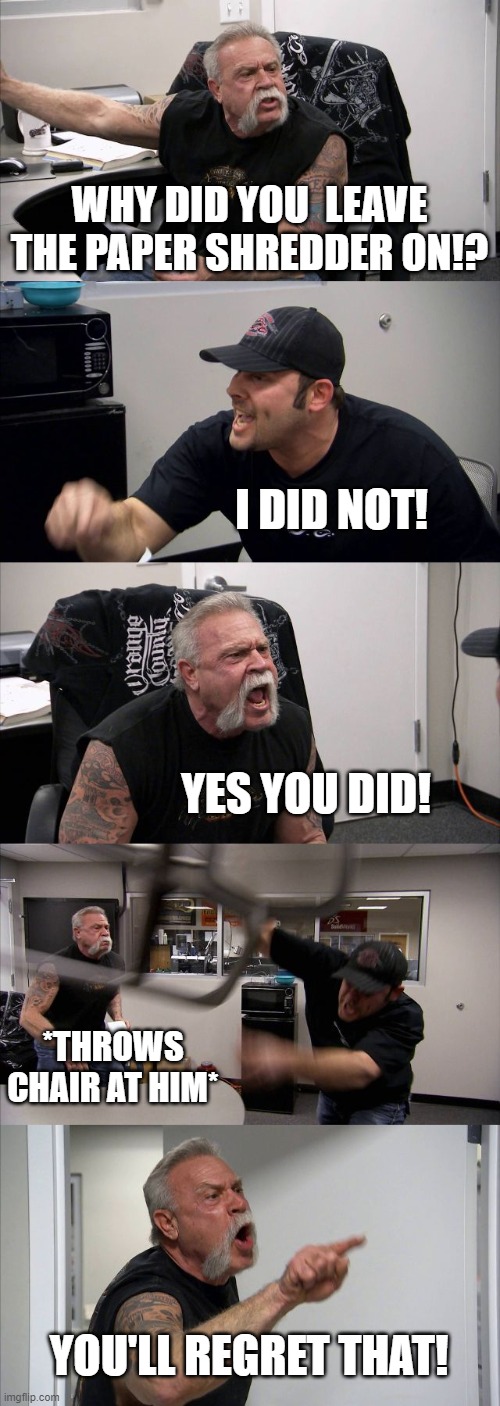 American Chopper Argument | WHY DID YOU  LEAVE THE PAPER SHREDDER ON!? I DID NOT! YES YOU DID! *THROWS CHAIR AT HIM*; YOU'LL REGRET THAT! | image tagged in memes,american chopper argument | made w/ Imgflip meme maker