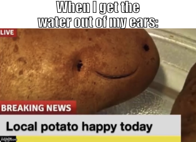Local Potato happy today | When I get the water out of my ears: | image tagged in local potato happy today | made w/ Imgflip meme maker