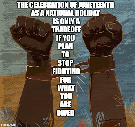 Juneteenth |  THE CELEBRATION OF JUNETEENTH 
AS A NATIONAL HOLIDAY 
IS ONLY A
 TRADEOFF 
IF YOU 
PLAN 
TO 
STOP 
FIGHTING
FOR 
WHAT
YOU
ARE 
OWED | image tagged in juneteenth,juneteenth is not a tradeoff,juneteenth sellout,the struggle continues,celebrate jubilee,celebrate juneteenth | made w/ Imgflip meme maker
