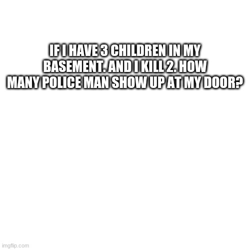 I saw somebody comment this on a meme I saw | IF I HAVE 3 CHILDREN IN MY BASEMENT. AND I KILL 2. HOW MANY POLICE MAN SHOW UP AT MY DOOR? | image tagged in memes,blank transparent square | made w/ Imgflip meme maker