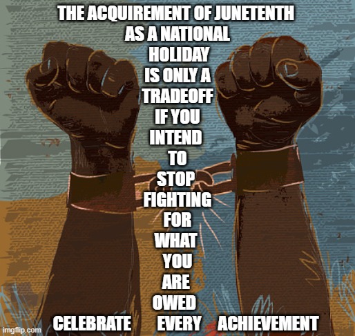 Juneteenth is a national holiday |  THE ACQUIREMENT OF JUNETENTH 
AS A NATIONAL
 HOLIDAY
 IS ONLY A 
TRADEOFF
 IF YOU 
INTEND 
TO
STOP 
FIGHTING
FOR
WHAT 
YOU
ARE 
OWED  
      CELEBRATE        EVERY     ACHIEVEMENT | image tagged in juneteenth is not a tradeoff,juneteenth is not a sellout,juneteenth,celebrate juneteenth,juneteenth federal holiday | made w/ Imgflip meme maker