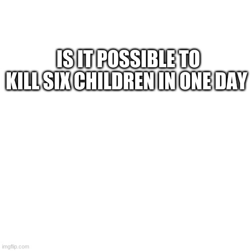 Another comment that I saw somebody else commented | IS IT POSSIBLE TO KILL SIX CHILDREN IN ONE DAY | image tagged in memes,blank transparent square | made w/ Imgflip meme maker