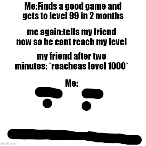 Very relatable | Me:Finds a good game and gets to level 99 in 2 months; me again:tells my friend now so he cant reach my level; my friend after two minutes: *reacheas level 1000*; Me: | image tagged in memes,blank transparent square | made w/ Imgflip meme maker