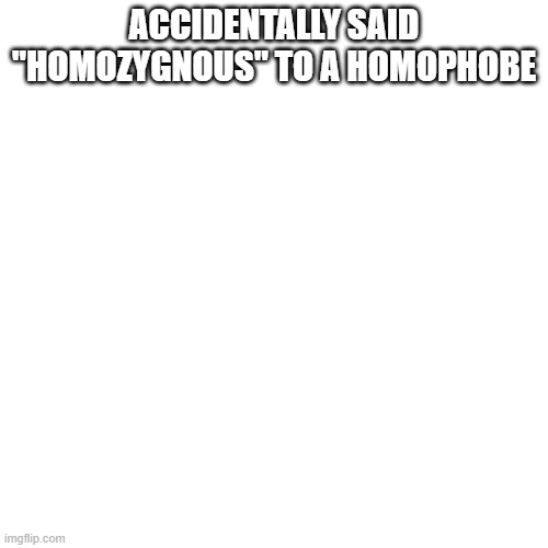 Blank Transparent Square | ACCIDENTALLY SAID "HOMOZYGNOUS" TO A HOMOPHOBE | image tagged in memes,blank transparent square | made w/ Imgflip meme maker