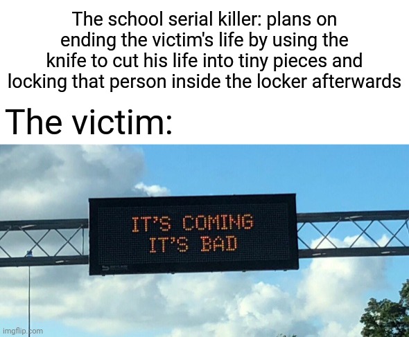 The victim fears | The school serial killer: plans on ending the victim's life by using the knife to cut his life into tiny pieces and locking that person inside the locker afterwards; The victim: | image tagged in it's coming it's bad,dark humor,memes,serial killer,victim,school | made w/ Imgflip meme maker