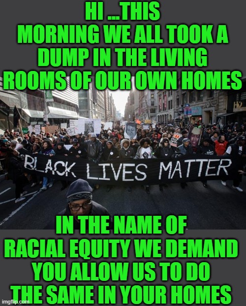 yep | HI ...THIS MORNING WE ALL TOOK A DUMP IN THE LIVING ROOMS OF OUR OWN HOMES; IN THE NAME OF RACIAL EQUITY WE DEMAND YOU ALLOW US TO DO THE SAME IN YOUR HOMES | image tagged in makes sense to me,democrats,fascism | made w/ Imgflip meme maker