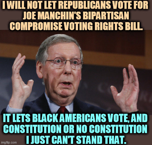 Passing this bill would interfere with the Republican plot to steal the 2024 election. | I WILL NOT LET REPUBLICANS VOTE FOR 
JOE MANCHIN'S BIPARTISAN COMPROMISE VOTING RIGHTS BILL. IT LETS BLACK AMERICANS VOTE, AND 
CONSTITUTION OR NO CONSTITUTION 
I JUST CAN'T STAND THAT. | image tagged in mitch mcconnell meme,mitch mcconnell,racist,voting,elections | made w/ Imgflip meme maker