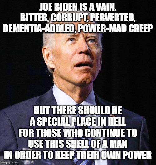Joe Biden | JOE BIDEN IS A VAIN, BITTER, CORRUPT, PERVERTED, DEMENTIA-ADDLED, POWER-MAD CREEP; BUT THERE SHOULD BE A SPECIAL PLACE IN HELL FOR THOSE WHO CONTINUE TO USE THIS SHELL OF A MAN IN ORDER TO KEEP THEIR OWN POWER | image tagged in joe biden | made w/ Imgflip meme maker