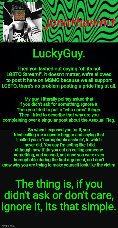 G'day | LuckyGuy. Then you lashed out saying "oh its not LGBTQ Stream!". It doesn't matter, we're allowed to post it here on MSMG because we all support LGBTQ, there's no problem posting a pride flag at all. My guy, I literally politey asked that if you didn't ask for something, ignore it. Then you tried to pull a "who cares" things.
Then I tried to describe that why are you complaining over a singular post about the Asexual Flag. So when I exposed you for it, you tried calling me a upvote beggar and saying that I called you a "homophobic asshole", in which I never did. You say I'm acting like I did, although how tf do you act on calling someone something, and second, not once you were even homophobic during the first argument, so I don't know why you are trying to make yourself look like the victim. The thing is, if you didn't ask or don't care, ignore it, its that simple. | image tagged in just jonathaninit 2 0 | made w/ Imgflip meme maker