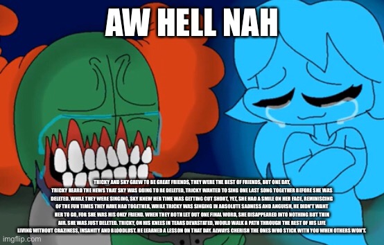 Also good morning, what did i miss? | AW HELL NAH; TRICKY AND SKY GREW TO BE GREAT FRIENDS, THEY WERE THE BEST OF FRIENDS, BUT ONE DAY, TRICKY HEARD THE NEWS THAT SKY WAS GOING TO BE DELETED, TRICKY WANTED TO SING ONE LAST SONG TOGETHER BEFORE SHE WAS DELETED. WHILE THEY WERE SINGING, SKY KNEW HER TIME WAS GETTING CUT SHORT, YET, SHE HAD A SMILE ON HER FACE, REMINISCING OF THE FUN TIMES THEY HAVE HAD TOGETHER, WHILE TRICKY WAS SINGING IN ABSOLUTE SADNESS AND ANGUISH, HE DIDN'T WANT HER TO GO, FOR SHE WAS HIS ONLY FRIEND. WHEN THEY BOTH LET OUT ONE FINAL WORD, SHE DISAPPEARED INTO NOTHING BUT THIN AIR. SHE WAS JUST DELETED. TRICKY, ON HIS KNEES IN TEARS DEVASTATED, WOULD WALK A PATH THROUGH THE REST OF HIS LIFE LIVING WITHOUT CRAZINESS, INSANITY AND BLOODLUST. HE LEARNED A LESSON ON THAT DAY. ALWAYS CHERISH THE ONES WHO STICK WITH YOU WHEN OTHERS WON'T. | made w/ Imgflip meme maker