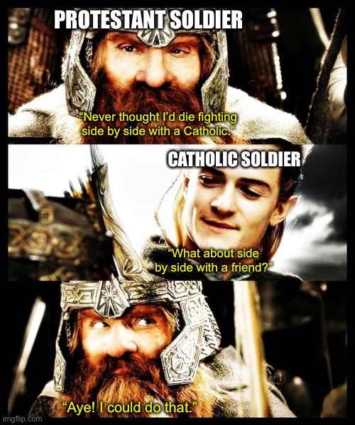 LOTR - Side by Side with a Friend | PROTESTANT SOLDIER; “Never thought I’d die fighting side by side with a Catholic.”; CATHOLIC SOLDIER; “What about side by side with a friend?”; “Aye! I could do that.” | image tagged in lotr - side by side with a friend | made w/ Imgflip meme maker