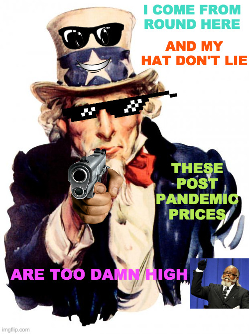How Can Anyone Afford Anything Anymore? | I COME FROM ROUND HERE; AND MY HAT DON'T LIE; THESE POST PANDEMIC PRICES; ARE TOO DAMN HIGH | image tagged in memes,uncle sam,too damn high,prices,post,pandemic | made w/ Imgflip meme maker