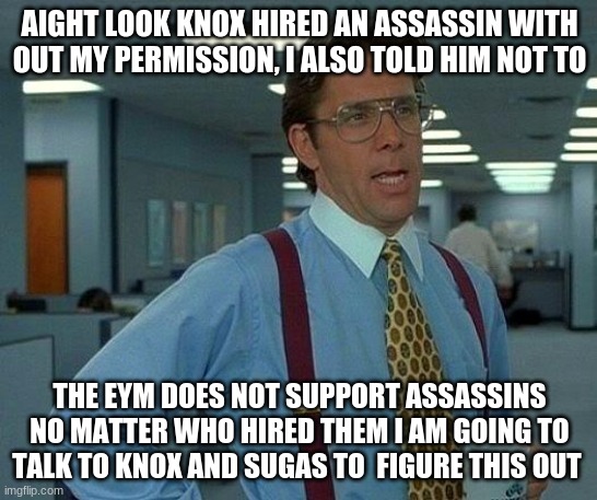 That Would Be Great | AIGHT LOOK KNOX HIRED AN ASSASSIN WITH OUT MY PERMISSION, I ALSO TOLD HIM NOT TO; THE EYM DOES NOT SUPPORT ASSASSINS NO MATTER WHO HIRED THEM I AM GOING TO TALK TO KNOX AND SUGAS TO  FIGURE THIS OUT | image tagged in memes,that would be great | made w/ Imgflip meme maker