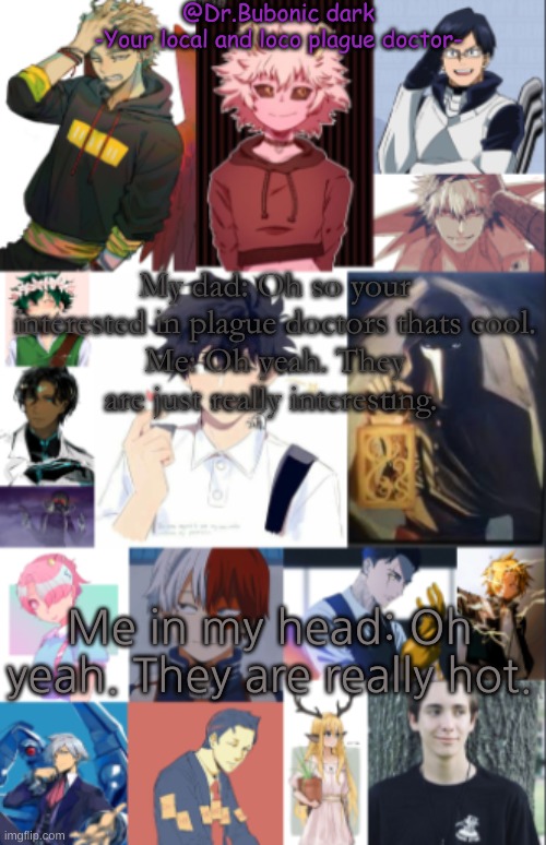 My dad: Oh so your interested in plague doctors thats cool.
Me: Oh yeah. They are just really interesting. Me in my head: Oh yeah. They are really hot. | image tagged in all the peeps i simp for | made w/ Imgflip meme maker