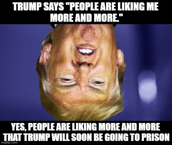 Ugly, Nasty, Lying, Commie, Criminal, Traitor | TRUMP SAYS "PEOPLE ARE LIKING ME 
MORE AND MORE."; YES, PEOPLE ARE LIKING MORE AND MORE
 THAT TRUMP WILL SOON BE GOING TO PRISON | image tagged in psychopath,liar,twice impeached,criminal,fraud,commie | made w/ Imgflip meme maker