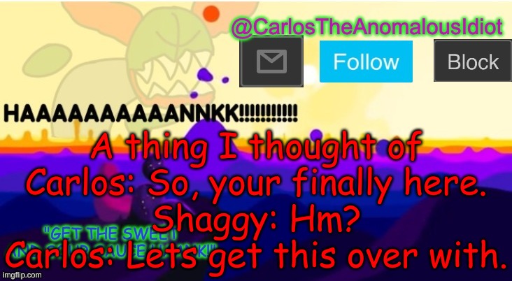 2 immortal beings meet | A thing I thought of
Carlos: So, your finally here.
Shaggy: Hm?
Carlos: Lets get this over with. | made w/ Imgflip meme maker