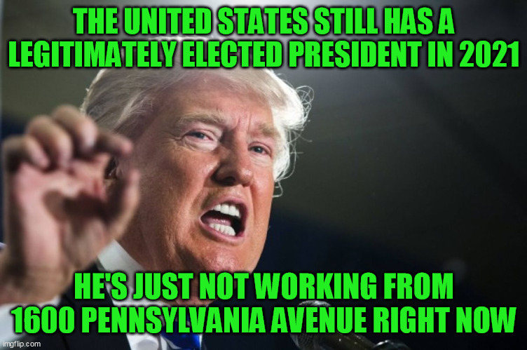 donald trump | THE UNITED STATES STILL HAS A LEGITIMATELY ELECTED PRESIDENT IN 2021 HE'S JUST NOT WORKING FROM 1600 PENNSYLVANIA AVENUE RIGHT NOW | image tagged in donald trump | made w/ Imgflip meme maker