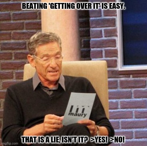 Maury Lie Detector Meme | BEATING 'GETTING OVER IT' IS EASY. THAT IS A LIE, ISN'T IT?  >YES!  >NO! | image tagged in memes,maury lie detector,hold fart | made w/ Imgflip meme maker