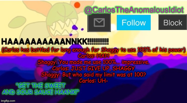 This part is not a part of the actual story, but a part I thought of a few hours ago | (Carlos has battled for long enough for Shaggy to use 100% of his power)
Carlos: HAH
Shaggy: You made me use 100%... impressive.
Carlos: JUST GIVE UP, SHAGGY
Shaggy: But who said my limit was at 100?
Carlos: UH- | made w/ Imgflip meme maker