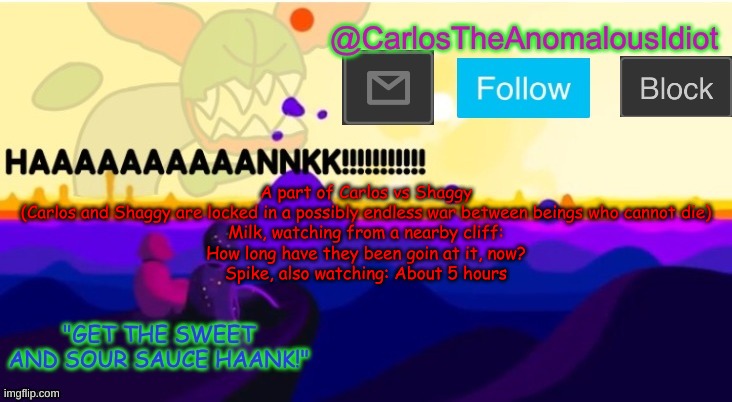 be free to draw out this scenario | A part of Carlos vs Shaggy
(Carlos and Shaggy are locked in a possibly endless war between beings who cannot die)
Milk, watching from a nearby cliff:
How long have they been goin at it, now?
Spike, also watching: About 5 hours | made w/ Imgflip meme maker