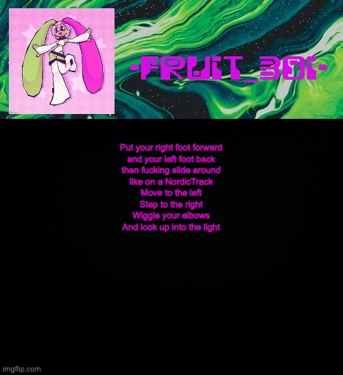 fruit boi | Put your right foot forward
and your left foot back
then fucking slide around
like on a NordicTrack
Move to the left
Step to the right
Wiggle your elbows
And look up into the light | image tagged in fruit boi | made w/ Imgflip meme maker