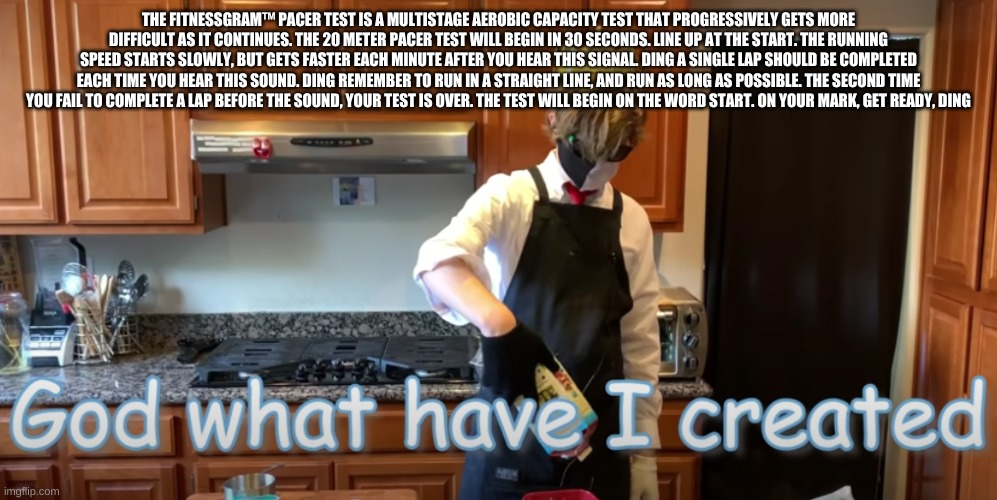 The FitnessGram™ Pacer Test is a multistage aerobic capacity test that progressively gets more difficult as it continues. The 20 | THE FITNESSGRAM™ PACER TEST IS A MULTISTAGE AEROBIC CAPACITY TEST THAT PROGRESSIVELY GETS MORE DIFFICULT AS IT CONTINUES. THE 20 METER PACER TEST WILL BEGIN IN 30 SECONDS. LINE UP AT THE START. THE RUNNING SPEED STARTS SLOWLY, BUT GETS FASTER EACH MINUTE AFTER YOU HEAR THIS SIGNAL. DING A SINGLE LAP SHOULD BE COMPLETED EACH TIME YOU HEAR THIS SOUND. DING REMEMBER TO RUN IN A STRAIGHT LINE, AND RUN AS LONG AS POSSIBLE. THE SECOND TIME YOU FAIL TO COMPLETE A LAP BEFORE THE SOUND, YOUR TEST IS OVER. THE TEST WILL BEGIN ON THE WORD START. ON YOUR MARK, GET READY, DING | image tagged in god what have i created | made w/ Imgflip meme maker