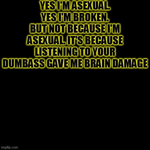 Lol | YES I'M ASEXUAL. YES I'M BROKEN. BUT NOT BECAUSE I'M ASEXUAL. IT'S BECAUSE LISTENING TO YOUR DUMBASS GAVE ME BRAIN DAMAGE | image tagged in memes,blank transparent square | made w/ Imgflip meme maker