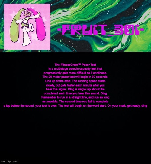 fruit boi | The FitnessGram™ Pacer Test is a multistage aerobic capacity test that progressively gets more difficult as it continues. The 20 meter pacer test will begin in 30 seconds. Line up at the start. The running speed starts slowly, but gets faster each minute after you hear this signal. Ding A single lap should be completed each time you hear this sound. Ding Remember to run in a straight line, and run as long as possible. The second time you fail to complete a lap before the sound, your test is over. The test will begin on the word start. On your mark, get ready, ding | image tagged in fruit boi | made w/ Imgflip meme maker