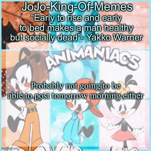 JoJo's animaniacs temp | Probably not going to be able to post tomorrow morning either | image tagged in jojo's animaniacs temp,i am fine,nothing to see here,no really | made w/ Imgflip meme maker