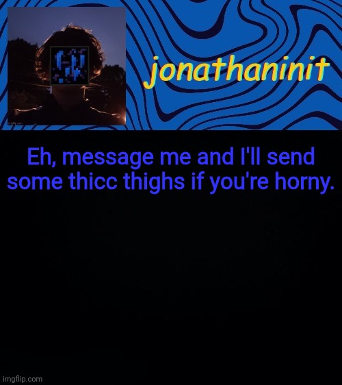 just jonathaninit 3.0 | Eh, message me and I'll send some thicc thighs if you're horny. | image tagged in just jonathaninit 3 0 | made w/ Imgflip meme maker