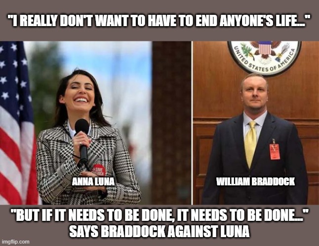 FL GOP congressional candidate recorded speaking of assignating political rival | "I REALLY DON'T WANT TO HAVE TO END ANYONE'S LIFE..."; ANNA LUNA; WILLIAM BRADDOCK; "BUT IF IT NEEDS TO BE DONE, IT NEEDS TO BE DONE..."
SAYS BRADDOCK AGAINST LUNA | image tagged in florida,gop corruption,wm braddock,anna luna,assassination,political rivals | made w/ Imgflip meme maker