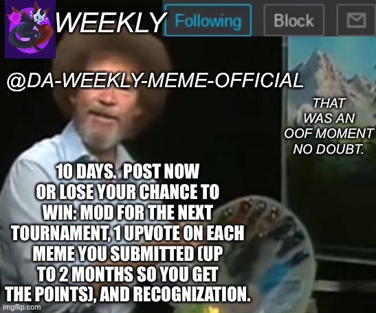 Post | 10 DAYS.  POST NOW OR LOSE YOUR CHANCE TO WIN: MOD FOR THE NEXT TOURNAMENT, 1 UPVOTE ON EACH MEME YOU SUBMITTED (UP TO 2 MONTHS SO YOU GET THE POINTS), AND RECOGNIZATION. | image tagged in da-weekly-meme-official announcement template,p,o,s,t,now | made w/ Imgflip meme maker