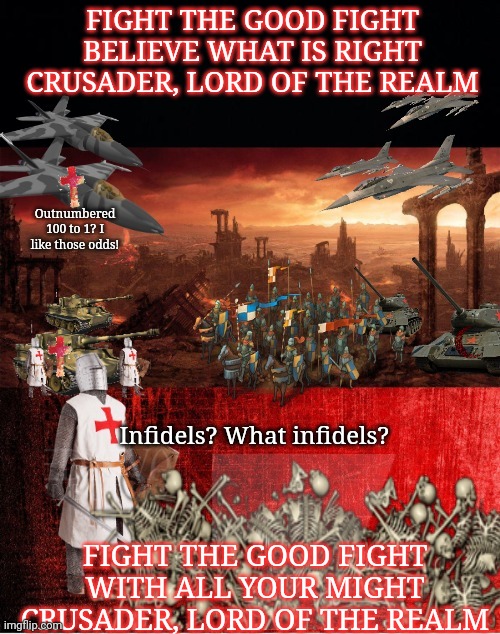 Holy war (part1) | FIGHT THE GOOD FIGHT
BELIEVE WHAT IS RIGHT
CRUSADER, LORD OF THE REALM; Outnumbered 100 to 1? I like those odds! Infidels? What infidels? FIGHT THE GOOD FIGHT
WITH ALL YOUR MIGHT
CRUSADER, LORD OF THE REALM | image tagged in holy,war,part1,crusader,saxon,deus vult | made w/ Imgflip meme maker