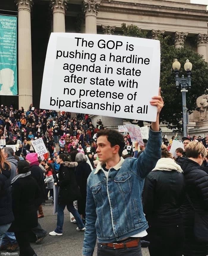 So is the Supreme Court. It’s beginning to look like the election we won didn’t matter. Dems, man up. | The GOP is pushing a hardline agenda in state after state with no pretense of bipartisanship at all | image tagged in man holding sign,gop,republicans,republican party,democrats,politics | made w/ Imgflip meme maker