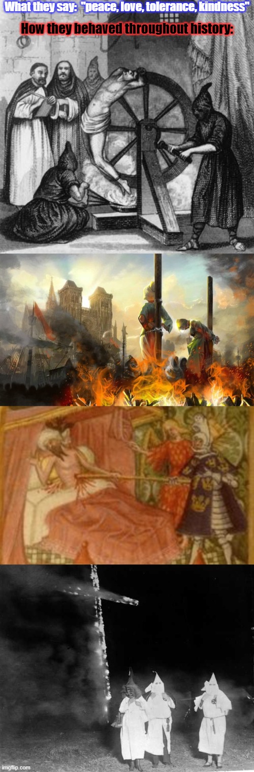 Actions speak louder than words. | What they say:  "peace, love, tolerance, kindness"; How they behaved throughout history: | image tagged in the inquisition,witch burning,knight impaling saracen,kkk cross burning | made w/ Imgflip meme maker