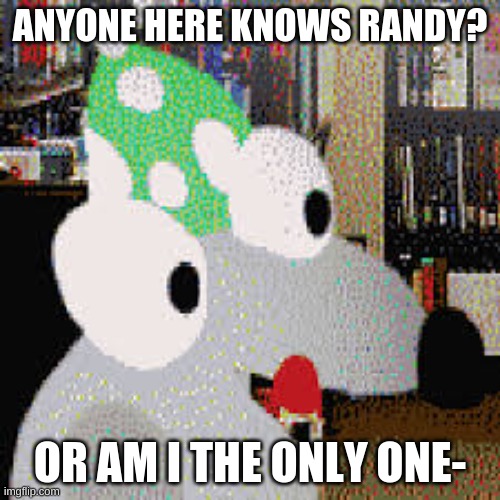 randy learns science | ANYONE HERE KNOWS RANDY? OR AM I THE ONLY ONE- | image tagged in randy learns science | made w/ Imgflip meme maker