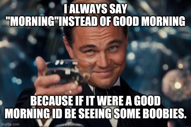 Leonardo Dicaprio Cheers | I ALWAYS SAY "MORNING"INSTEAD OF GOOD MORNING; BECAUSE IF IT WERE A GOOD MORNING ID BE SEEING SOME BOOBIES. | image tagged in memes,leonardo dicaprio cheers | made w/ Imgflip meme maker