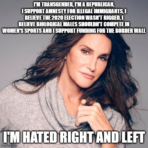 Caitlyn Jenner is hated right and left | I'M TRANSGENDER, I'M A REPUBLICAN, I SUPPORT AMNESTY FOR ILLEGAL IMMIGRANTS, I BELIEVE THE 2020 ELECTION WASN'T RIGGED, I BELIEVE BIOLOGICAL MALES SHOULDN'T COMPETE IN WOMEN'S SPORTS AND I SUPPORT FUNDING FOR THE BORDER WALL; I'M HATED RIGHT AND LEFT | image tagged in caitlyn jenner photo,republicans,democrats,transgender | made w/ Imgflip meme maker