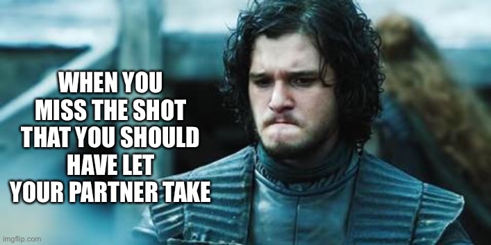 sad jon snow | WHEN YOU MISS THE SHOT THAT YOU SHOULD HAVE LET YOUR PARTNER TAKE | image tagged in sad jon snow | made w/ Imgflip meme maker
