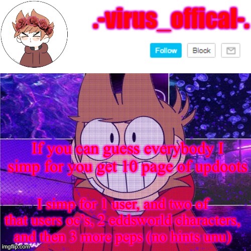 tord temp by yachi | If you can guess everybody I simp for you get 10 page of updoots; I simp for 1 user, and two of that users oc’s, 2 eddsworld characters, and then 3 more peps (no hints unu) | image tagged in tord temp by yachi | made w/ Imgflip meme maker