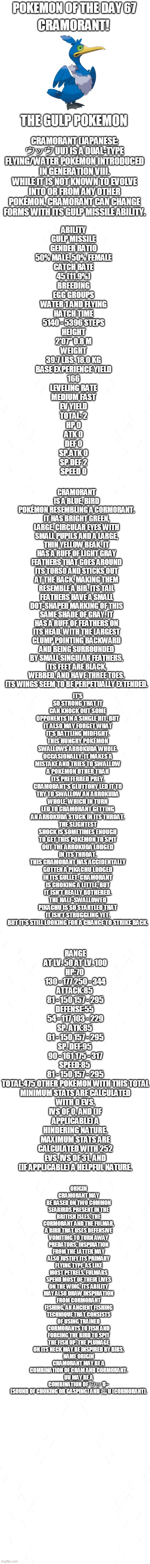 pokemon of the day 67 | POKEMON OF THE DAY 67; CRAMORANT! THE GULP POKEMON; CRAMORANT (JAPANESE: ウッウ UU) IS A DUAL-TYPE FLYING/WATER POKÉMON INTRODUCED IN GENERATION VIII.
WHILE IT IS NOT KNOWN TO EVOLVE INTO OR FROM ANY OTHER POKÉMON, CRAMORANT CAN CHANGE FORMS WITH ITS GULP MISSILE ABILITY. ABILITY
GULP MISSILE
GENDER RATIO
50% MALE, 50% FEMALE
CATCH RATE
45 (11.9%)
BREEDING
EGG GROUPS
WATER 1 AND FLYING
HATCH TIME
5140 - 5396 STEPS
HEIGHT
2'07"	0.8 M
WEIGHT
39.7 LBS.	18.0 KG
BASE EXPERIENCE YIELD
166
LEVELING RATE
MEDIUM FAST
EV YIELD
TOTAL: 2
HP	0
ATK	0
DEF	0
SP.ATK	0
SP.DEF	2
SPEED 0; CRAMORANT IS A BLUE, BIRD POKÉMON RESEMBLING A CORMORANT. IT HAS BRIGHT GREEN, LARGE, CIRCULAR EYES WITH SMALL PUPILS AND A LARGE, THIN YELLOW BEAK. IT HAS A RUFF OF LIGHT GRAY FEATHERS THAT GOES AROUND ITS TORSO AND STICKS OUT AT THE BACK, MAKING THEM RESEMBLE A BIB. ITS TAIL FEATHERS HAVE A SMALL DOT-SHAPED MARKING OF THIS SAME SHADE OF GRAY. IT HAS A RUFF OF FEATHERS ON ITS HEAD, WITH THE LARGEST CLUMP POINTING BACKWARD AND BEING SURROUNDED BY SMALL SINGULAR FEATHERS. ITS FEET ARE BLACK, WEBBED, AND HAVE THREE TOES. ITS WINGS SEEM TO BE PERPETUALLY EXTENDED. IT'S SO STRONG THAT IT CAN KNOCK OUT SOME OPPONENTS IN A SINGLE HIT, BUT IT ALSO MAY FORGET WHAT IT'S BATTLING MIDFIGHT.
THIS HUNGRY POKÉMON SWALLOWS ARROKUDA WHOLE. OCCASIONALLY, IT MAKES A MISTAKE AND TRIES TO SWALLOW A POKÉMON OTHER THAN ITS PREFERRED PREY.
CRAMORANT'S GLUTTONY LED IT TO TRY TO SWALLOW AN ARROKUDA WHOLE, WHICH IN TURN LED TO CRAMORANT GETTING AN ARROKUDA STUCK IN ITS THROAT.
THE SLIGHTEST SHOCK IS SOMETIMES ENOUGH TO GET THIS POKÉMON TO SPIT OUT THE ARROKUDA LODGED IN ITS THROAT.
THIS CRAMORANT HAS ACCIDENTALLY GOTTEN A PIKACHU LODGED IN ITS GULLET. CRAMORANT IS CHOKING A LITTLE, BUT IT ISN'T REALLY BOTHERED.
THE HALF-SWALLOWED PIKACHU IS SO STARTLED THAT IT ISN'T STRUGGLING YET, BUT IT'S STILL LOOKING FOR A CHANCE TO STRIKE BACK. RANGE
AT LV. 50	AT LV. 100
HP:70	
130 - 177	250 - 344
ATTACK:85	
81 - 150	157 - 295
DEFENSE:55	
54 - 117	103 - 229
SP. ATK:85	
81 - 150	157 - 295
SP. DEF:95	
90 - 161	175 - 317
SPEED:85	
81 - 150	157 - 295
TOTAL:475	OTHER POKÉMON WITH THIS TOTAL
MINIMUM STATS ARE CALCULATED WITH 0 EVS, IVS OF 0, AND (IF APPLICABLE) A HINDERING NATURE.
MAXIMUM STATS ARE CALCULATED WITH 252 EVS, IVS OF 31, AND (IF APPLICABLE) A HELPFUL NATURE. ORIGIN
CRAMORANT MAY BE BASED ON TWO COMMON SEABIRDS PRESENT IN THE BRITISH ISLES, THE CORMORANT AND THE FULMAR, A BIRD THAT USES DEFENSIVE VOMITING TO TURN AWAY PREDATORS; INSPIRATION FROM THE LATTER MAY ALSO JUSTIFY ITS PRIMARY FLYING TYPE, AS LIKE MOST PETRELS, FULMARS SPEND MOST OF THEIR LIVES ON THE WING. ITS ABILITY MAY ALSO DRAW INSPIRATION FROM CORMORANT FISHING, AN ANCIENT FISHING TECHNIQUE THAT CONSISTS OF USING TRAINED CORMORANTS TO FISH AND FORCING THE BIRD TO SPIT THE FISH UP. THE PLUMAGE ON ITS NECK MAY BE INSPIRED BY BIBS.
NAME ORIGIN
CRAMORANT MAY BE A COMBINATION OF CRAM AND CORMORANT.
UU MAY BE A COMBINATION OF ウッ U~ (SOUND OF CHOKING OR GASPING) AND 鵜 U (CORMORANT). | image tagged in blank white template,pokemon,pokemon of the day | made w/ Imgflip meme maker