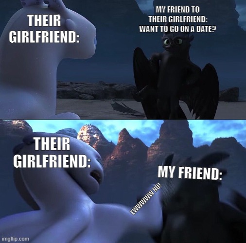 when your friend askes their girlfriend out. don't repost and say its your own. | MY FRIEND TO THEIR GIRLFRIEND: WANT TO GO ON A DATE? THEIR GIRLFRIEND:; THEIR GIRLFRIEND:; MY FRIEND:; EWWWWW NO! | image tagged in how to train your dragon 3 | made w/ Imgflip meme maker