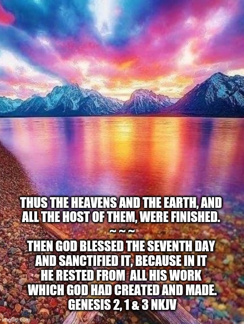 In the Beginning | THUS THE HEAVENS AND THE EARTH, AND 
ALL THE HOST OF THEM, WERE FINISHED. 

~ ~ ~



THEN GOD BLESSED THE SEVENTH DAY 
AND SANCTIFIED IT, BECAUSE IN IT 
HE RESTED FROM  ALL HIS WORK 
WHICH GOD HAD CREATED AND MADE.

GENESIS 2, 1 & 3 NKJV | image tagged in genesis 2 verse 1 and 3,seventh day,bible verses,christian memes,7th day,god is good | made w/ Imgflip meme maker