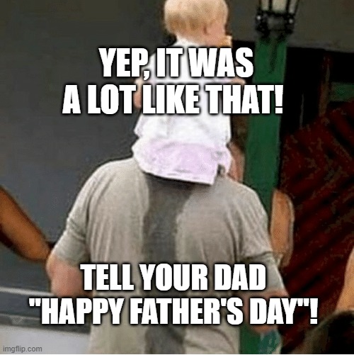 Happy Father's Day | YEP, IT WAS A LOT LIKE THAT! TELL YOUR DAD "HAPPY FATHER'S DAY"! | image tagged in happy father's day | made w/ Imgflip meme maker