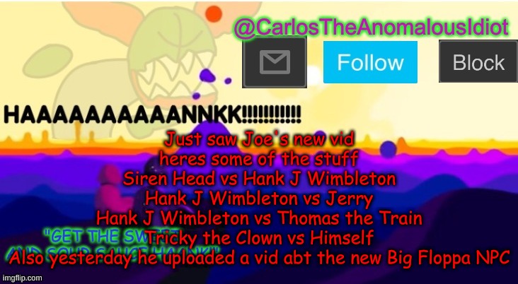 Joes channel is weird | Just saw Joe's new vid
heres some of the stuff
Siren Head vs Hank J Wimbleton
Hank J Wimbleton vs Jerry
Hank J Wimbleton vs Thomas the Train
Tricky the Clown vs Himself
Also yesterday he uploaded a vid abt the new Big Floppa NPC | made w/ Imgflip meme maker
