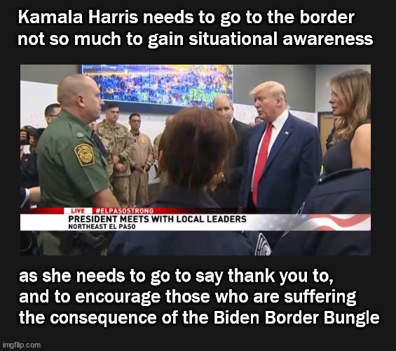 Kamala Harris needs to go to the border | Kamala Harris needs to go to the border 
not so much to gain situational awareness; as she needs to go to say thank you to, 
and to encourage those who are suffering
the consequence of the Biden Border Bungle | image tagged in border crisis,kamala harris | made w/ Imgflip meme maker