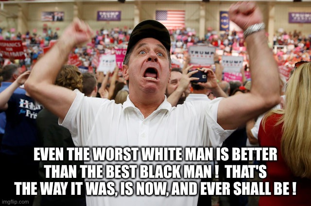 Trump Supporter Triggered | EVEN THE WORST WHITE MAN IS BETTER THAN THE BEST BLACK MAN !  THAT'S THE WAY IT WAS, IS NOW, AND EVER SHALL BE ! | image tagged in trump supporter triggered | made w/ Imgflip meme maker