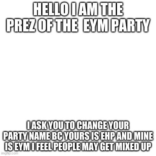 Blank Transparent Square | HELLO I AM THE PREZ OF THE  EYM PARTY; I ASK YOU TO CHANGE YOUR PARTY NAME BC YOURS IS EHP AND MINE IS EYM I FEEL PEOPLE MAY GET MIXED UP | image tagged in memes,blank transparent square | made w/ Imgflip meme maker